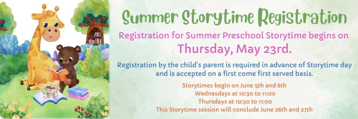 Registration for Summer Preschool Storytime begins on  Thursday, May 23rd. Registration by the child’s parent is required in advance of Storytime day and is accepted on a first come first served basis. Storytimes begin on June 5th and 6th  Wednesdays at 10:30 to 11:00  Thursdays at 10:30 to 11:00 This Storytime session will conclude June 26th and 27th